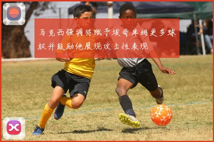 马克西强调将赋予埃奇库姆更多球权并鼓励他展现攻击性表现