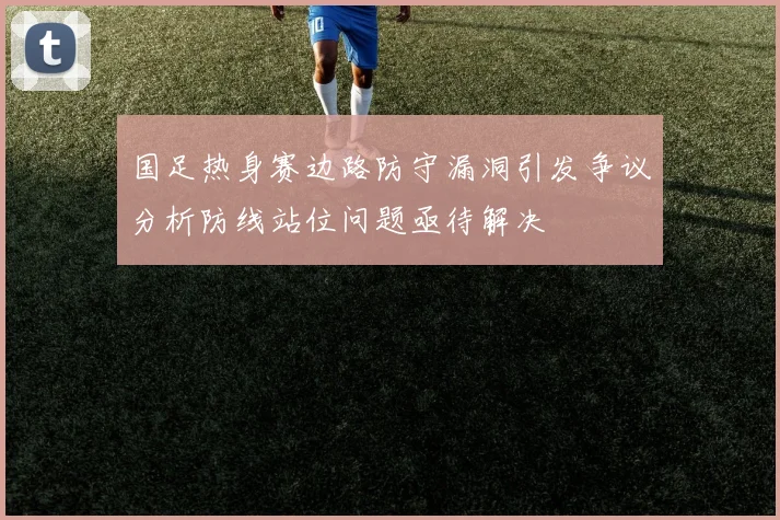 国足热身赛边路防守漏洞引发争议分析防线站位问题亟待解决