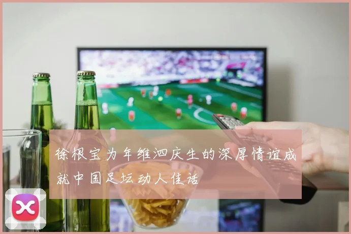 徐根宝为年维泗庆生的深厚情谊成就中国足坛动人佳话