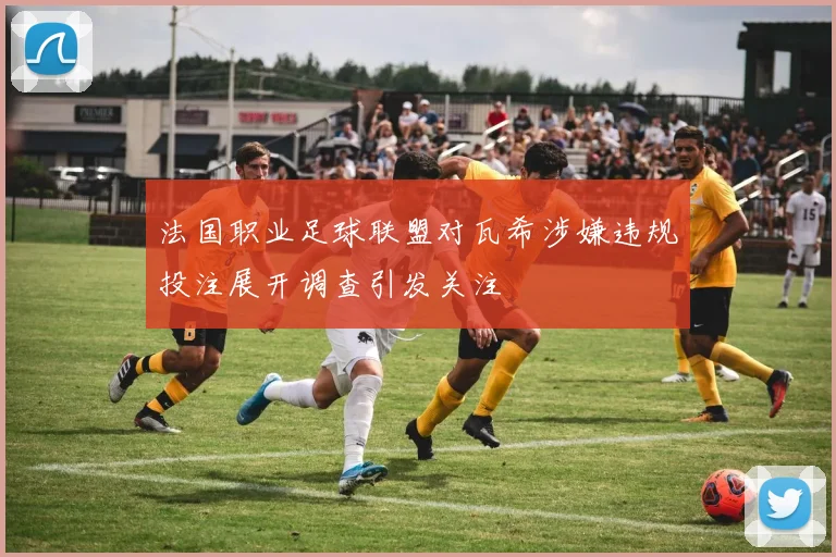 法国职业足球联盟对瓦希涉嫌违规投注展开调查引发关注