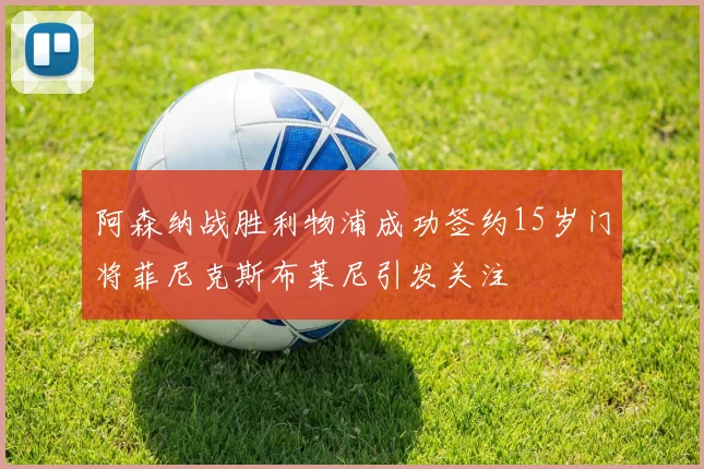 阿森纳战胜利物浦成功签约15岁门将菲尼克斯布莱尼引发关注