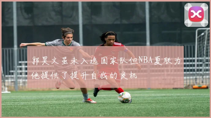 郭昊文虽未入选国家队但NBA夏联为他提供了提升自我的良机