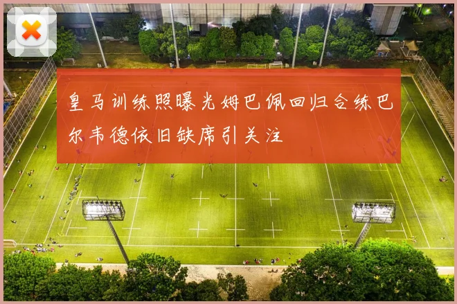 皇马训练照曝光姆巴佩回归合练巴尔韦德依旧缺席引关注