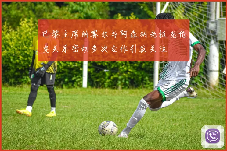 巴黎主席纳赛尔与阿森纳老板克伦克关系密切多次合作引发关注