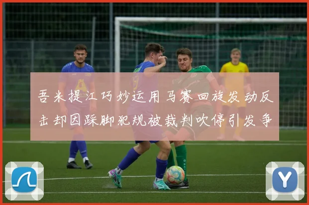吾米提江巧妙运用马赛回旋发动反击却因踩脚犯规被裁判吹停引发争议