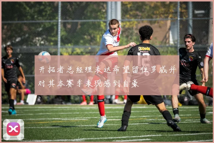 开拓者总经理表达希望留住罗威并对其本赛季表现感到自豪