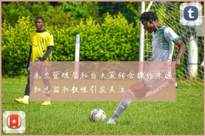 米兰管理层私自决策转会操作未通知总监和教练引发关注