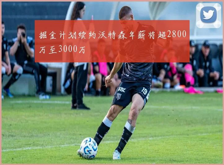 掘金计划续约沃特森年薪将超2800万至3000万
