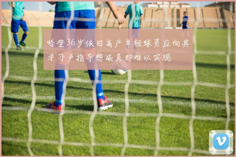 哈登36岁依旧高产年轻球员应向其学习卢指导想减负却难以实现