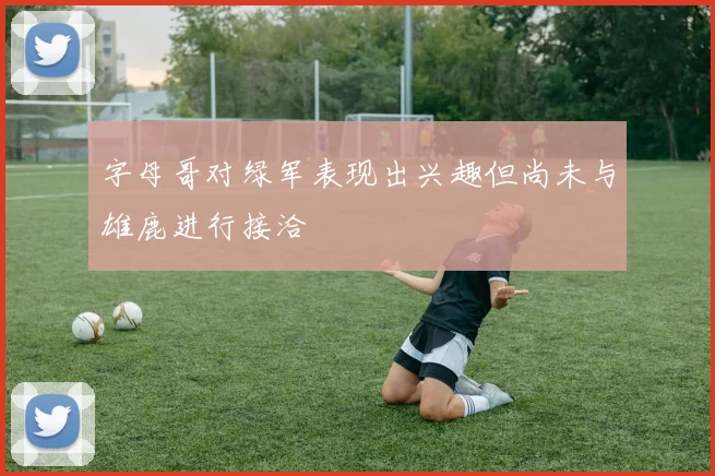 字母哥对绿军表现出兴趣但尚未与雄鹿进行接洽