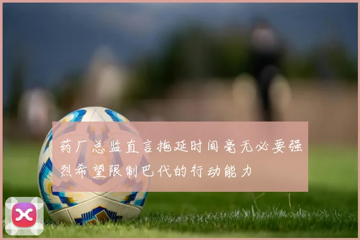 药厂总监直言拖延时间毫无必要强烈希望限制巴代的行动能力
