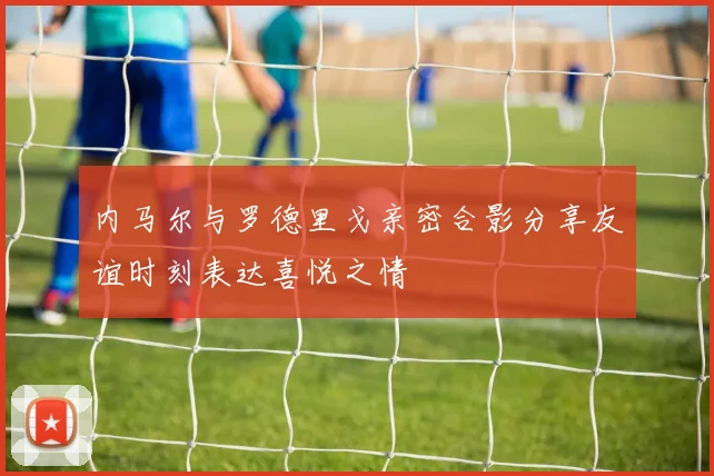 内马尔与罗德里戈亲密合影分享友谊时刻表达喜悦之情