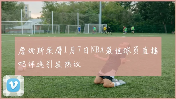 詹姆斯荣膺1月7日NBA最佳球员直播吧评选引发热议