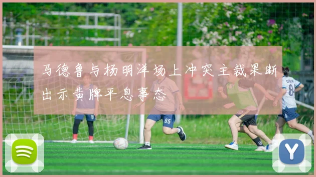 马德鲁与杨明洋场上冲突主裁果断出示黄牌平息事态