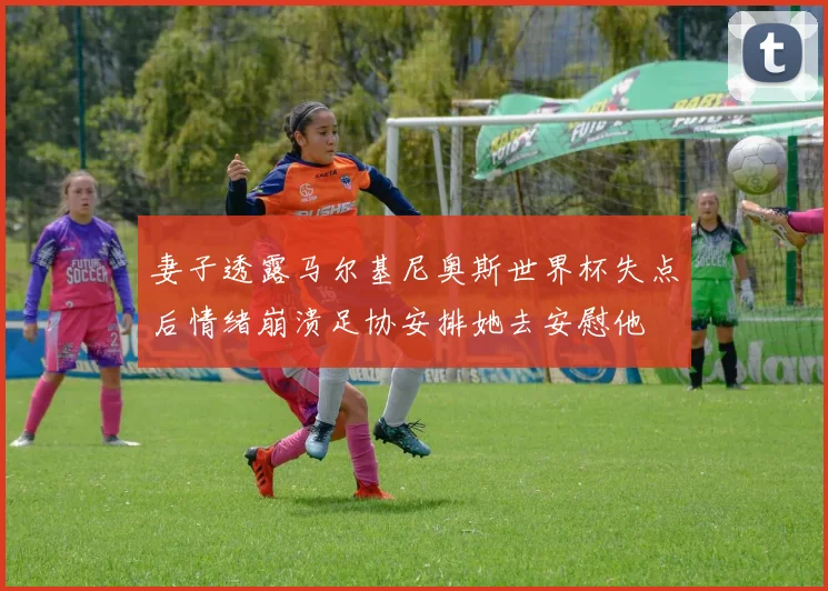 妻子透露马尔基尼奥斯世界杯失点后情绪崩溃足协安排她去安慰他