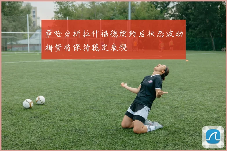 萨哈分析拉什福德续约后状态波动梅努将保持稳定表现