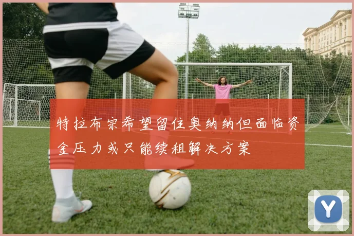 特拉布宗希望留住奥纳纳但面临资金压力或只能续租解决方案