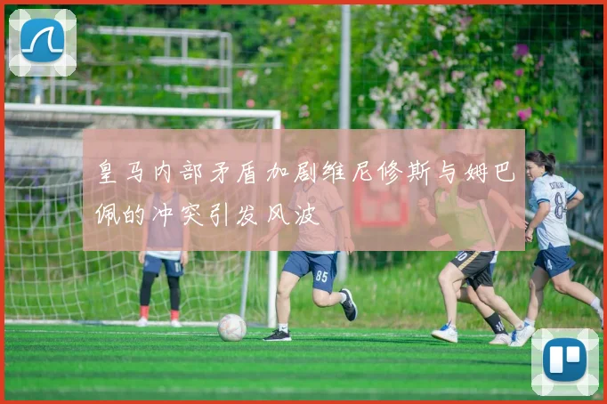 皇马内部矛盾加剧维尼修斯与姆巴佩的冲突引发风波