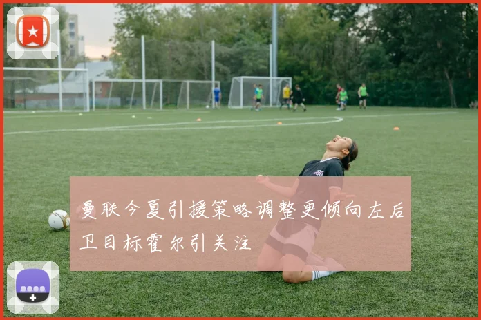 曼联今夏引援策略调整更倾向左后卫目标霍尔引关注