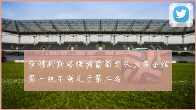 萨穆科斯塔强调葡萄牙队力争小组第一绝不满足于第二名